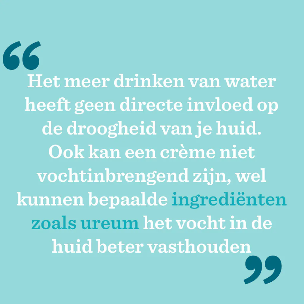 Het meer drinken van water heeft geen directe invloed op de droogheid van je huid. Ook kan een crème niet vochtinbrengend zijn, wel kunnen bepaalde ingrediënten zoals ureum het vocht in de huid beter vasthouden