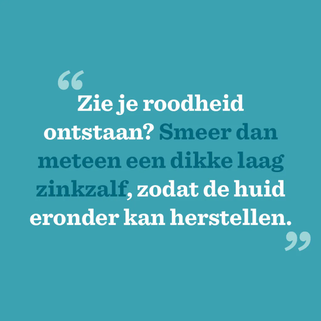 Zie je roodheid ontstaan? Smeer dan meteen een dikke laag zinkzalf, zodat de huid eronder kan herstellen.