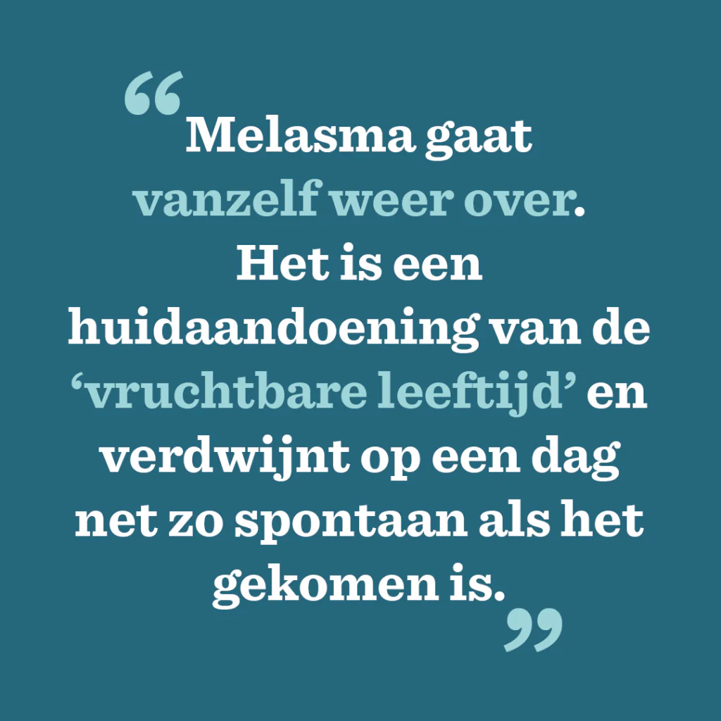 Melasma quote Melasma gaat
vanzelf weer over.
Het is een huidaandoening van de ‘vruchtbare leeftijd’ en verdwijnt op een dag net zo spontaan als het gekomen is.