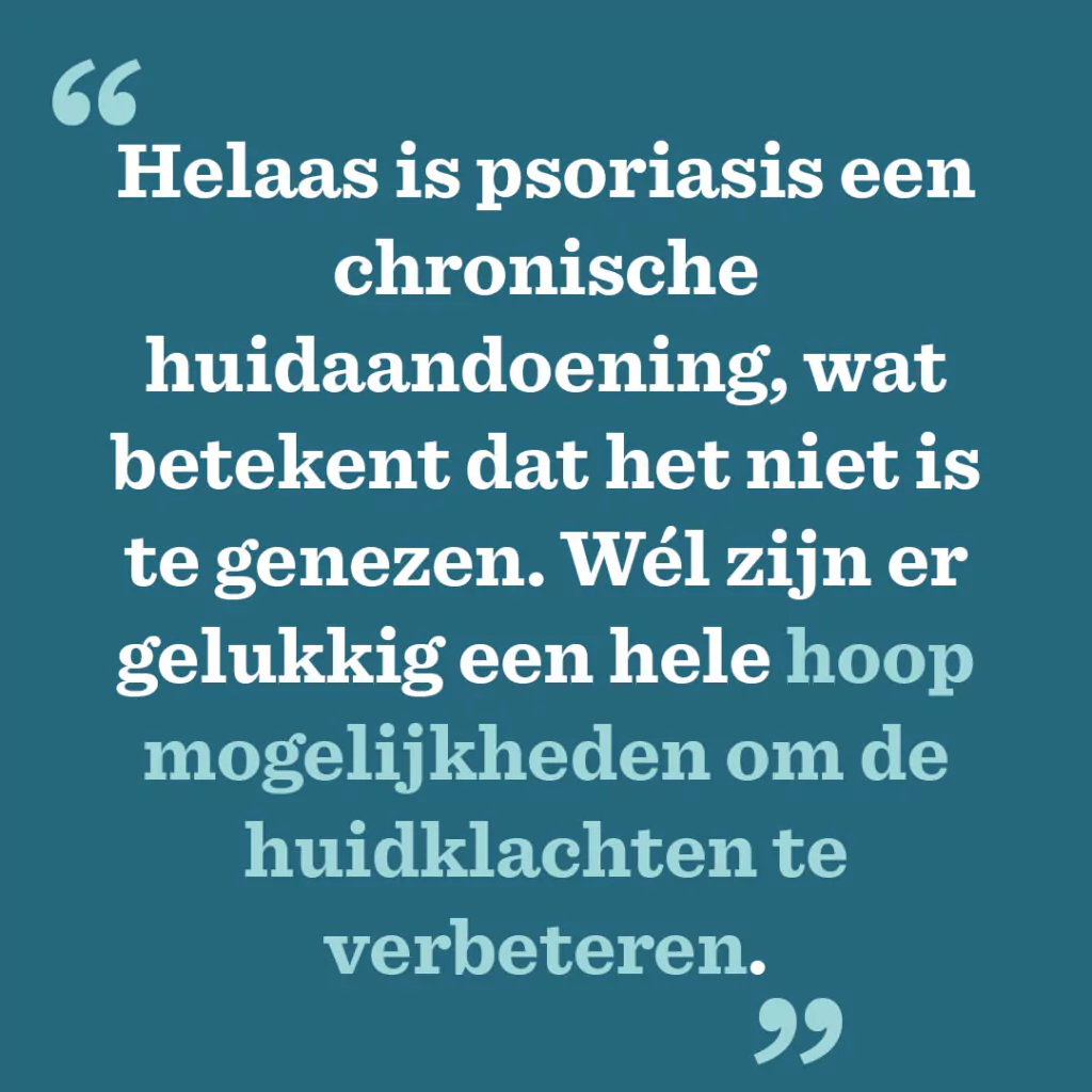 Helaas is psoriasis een chronische huidaandoening, wat betekent dat het niet is te genezen. Wél zijn er gelukkig een hele hoop mogelijkheden om de huidklachten te verbeteren.