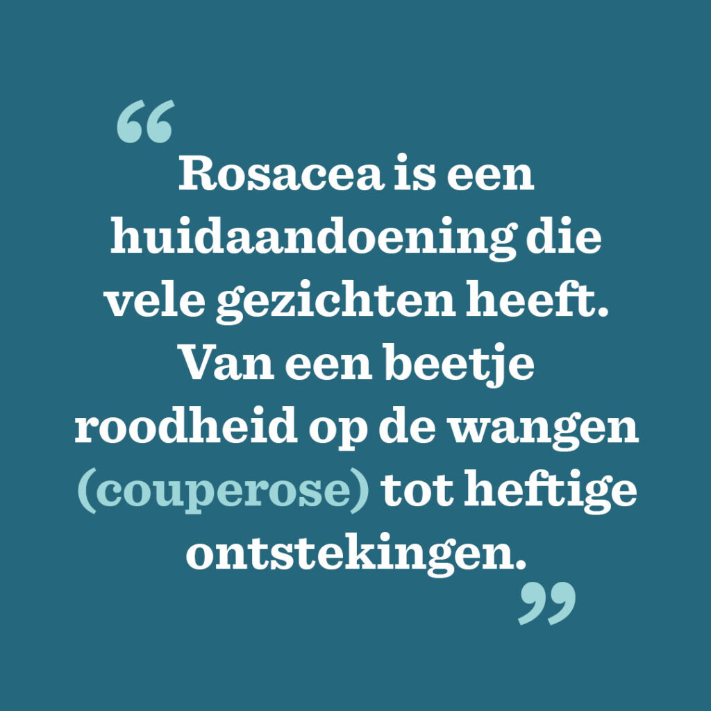 Rosacea is een huidaandoening die vele gezichten heeft. Van een beetje roodheid op de wangen (couperose) tot heftige ontstekingen.