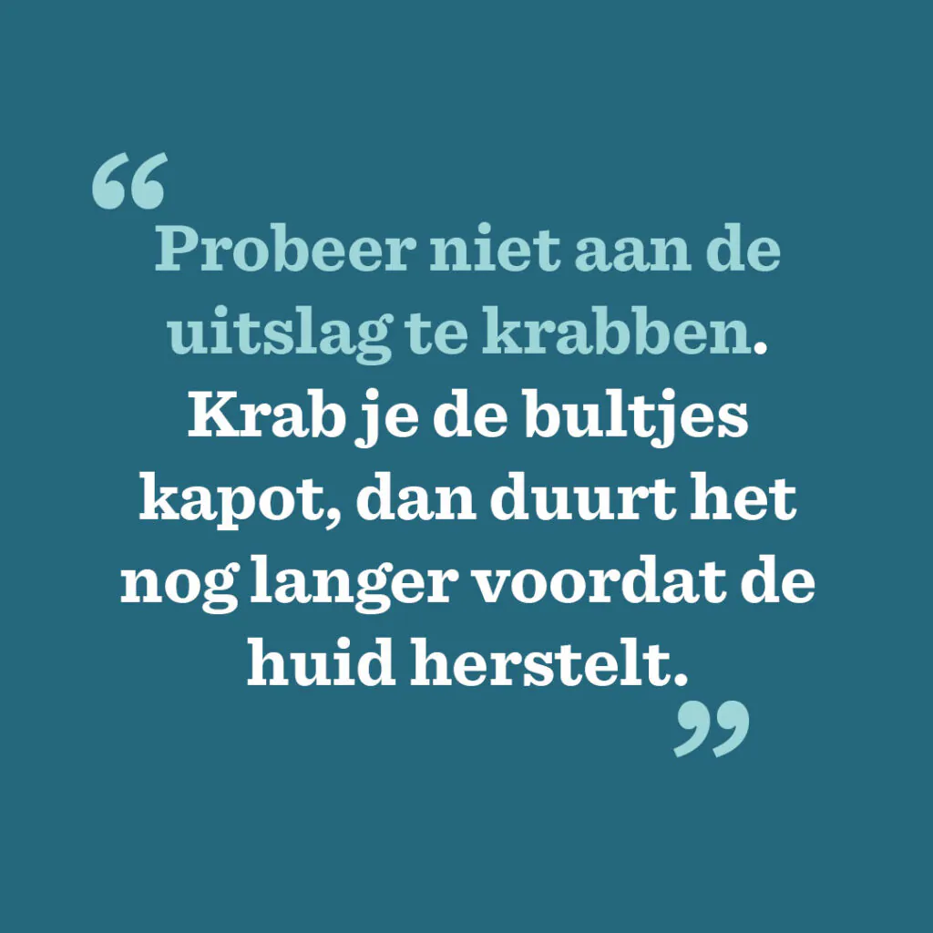 Probeer niet aan de uitslag te krabben. Krab je de bultjes kapot, dan duurt het nog langer voordat de huid herstelt.