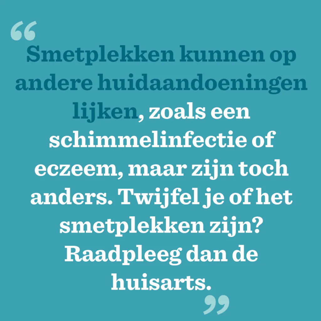 Smetplekken kunnen op andere huidaandoeningen lijken, zoals een schimmelinfectie of eczeem, maar zijn toch anders. Twijfel je of het smetplekken zijn? Raadpleeg dan de huisarts.