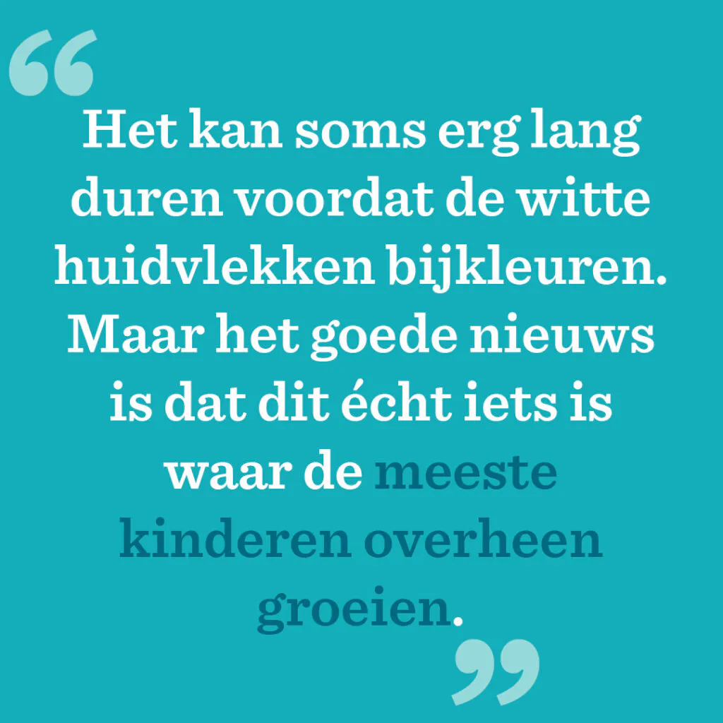 Het kan soms erg lang duren voordat de witte huidvlekken bijkleuren. Maar het goede nieuws is dat dit écht iets is waar de meeste kinderen overheen groeien.